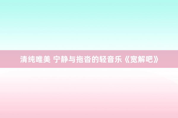 清纯唯美 宁静与拖沓的轻音乐《宽解吧》