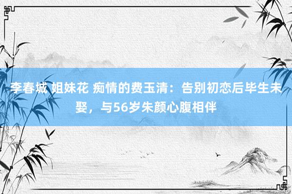 李春城 姐妹花 痴情的费玉清：告别初恋后毕生未娶，与56岁朱颜心腹相伴