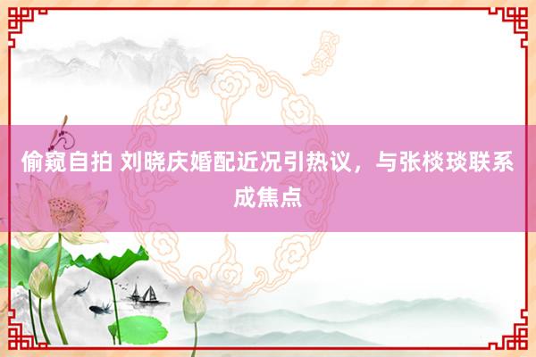 偷窥自拍 刘晓庆婚配近况引热议，与张棪琰联系成焦点