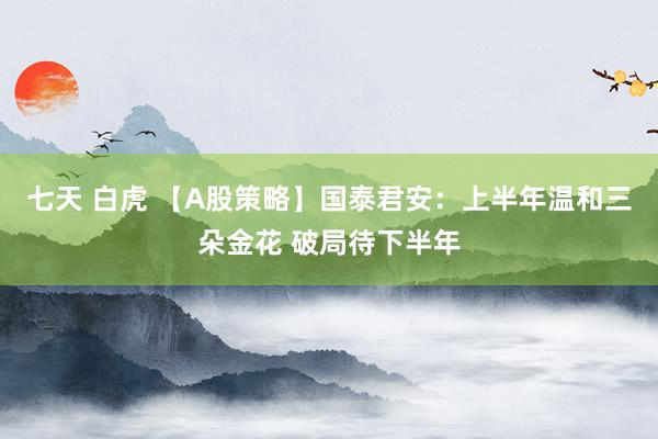 七天 白虎 【A股策略】国泰君安：上半年温和三朵金花 破局待下半年