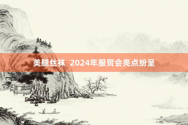 美腿丝袜  2024年服贸会亮点纷呈