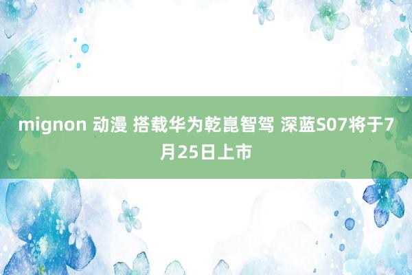 mignon 动漫 搭载华为乾崑智驾 深蓝S07将于7月25日上市