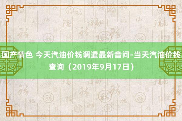 国产情色 今天汽油价钱调遣最新音问-当天汽油价钱查询（2019年9月17日）