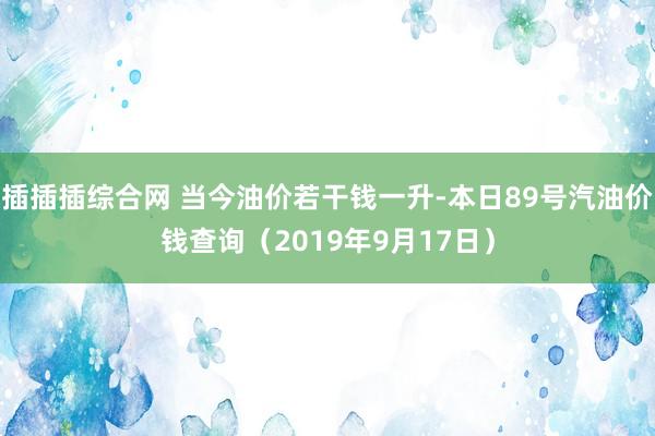 插插插综合网 当今油价若干钱一升-本日89号汽油价钱查询（2019年9月17日）