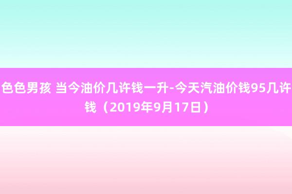 色色男孩 当今油价几许钱一升-今天汽油价钱95几许钱（2019年9月17日）