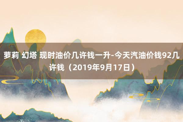 萝莉 幻塔 现时油价几许钱一升-今天汽油价钱92几许钱（2019年9月17日）