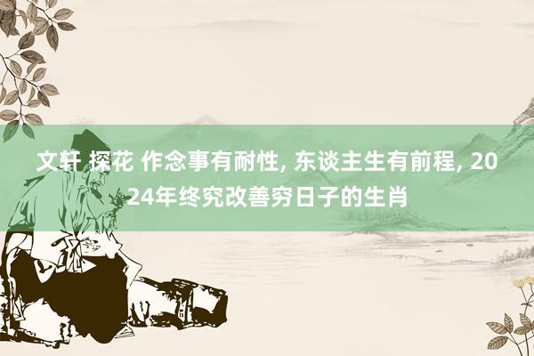 文轩 探花 作念事有耐性， 东谈主生有前程， 2024年终究改善穷日子的生肖