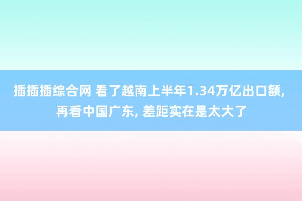 插插插综合网 看了越南上半年1.34万亿出口额， 再看中国广东， 差距实在是太大了