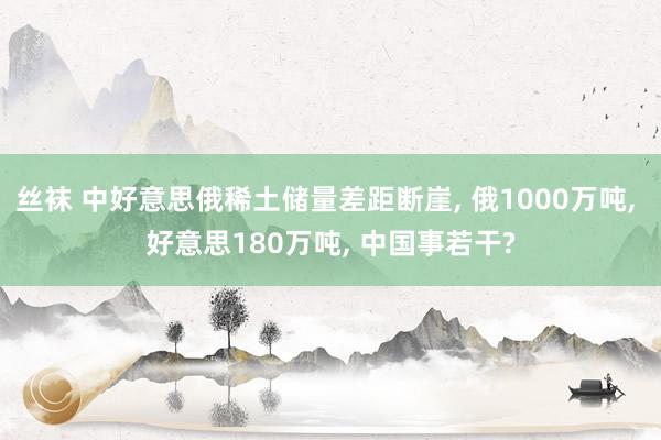 丝袜 中好意思俄稀土储量差距断崖， 俄1000万吨， 好意思180万吨， 中国事若干?