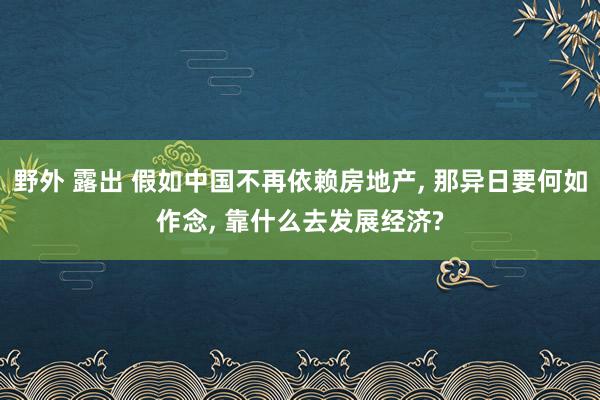 野外 露出 假如中国不再依赖房地产， 那异日要何如作念， 靠什么去发展经济?