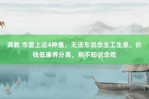 调教 市面上这4种鱼，无法东说念主工生息，价钱低廉养分高，别不知说念吃