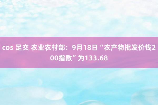 cos 足交 农业农村部：9月18日“农产物批发价钱200指数”为133.68