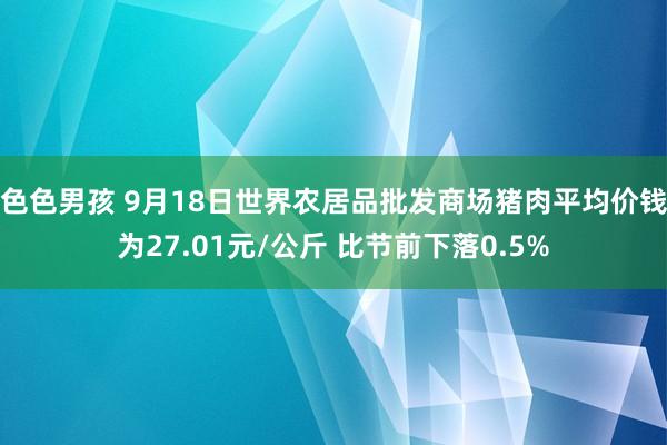 色色男孩 9月18日世界农居品批发商场猪肉平均价钱为27.01元/公斤 比节前下落0.5%