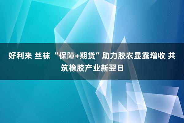 好利来 丝袜 “保障+期货”助力胶农显露增收 共筑橡胶产业新翌日