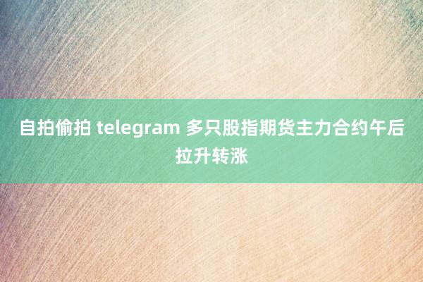 自拍偷拍 telegram 多只股指期货主力合约午后拉升转涨