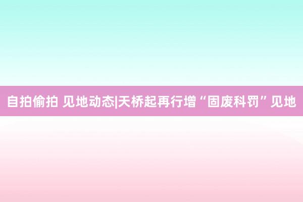 自拍偷拍 见地动态|天桥起再行增“固废科罚”见地