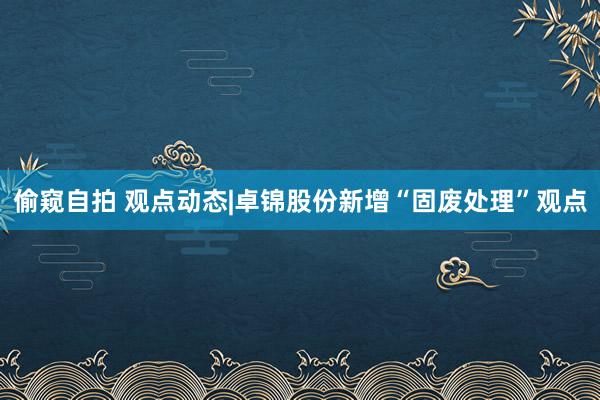 偷窥自拍 观点动态|卓锦股份新增“固废处理”观点