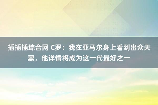 插插插综合网 C罗：我在亚马尔身上看到出众天禀，他详情将成为这一代最好之一