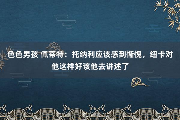 色色男孩 佩蒂特：托纳利应该感到惭愧，纽卡对他这样好该他去讲述了