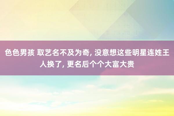 色色男孩 取艺名不及为奇， 没意想这些明星连姓王人换了， 更名后个个大富大贵