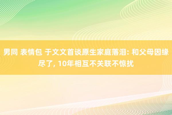 男同 表情包 于文文首谈原生家庭落泪: 和父母因缘尽了, 10年相互不关联不惊扰