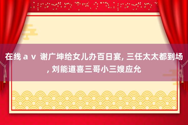 在线ａｖ 谢广坤给女儿办百日宴， 三任太太都到场， 刘能道喜三哥小三嫂应允