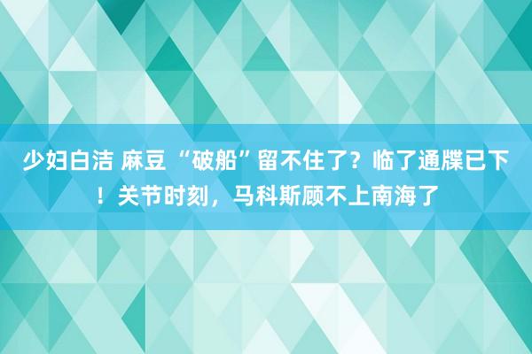 少妇白洁 麻豆 “破船”留不住了？临了通牒已下！关节时刻，马科斯顾不上南海了