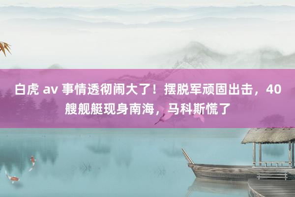 白虎 av 事情透彻闹大了！摆脱军顽固出击，40艘舰艇现身南海，马科斯慌了