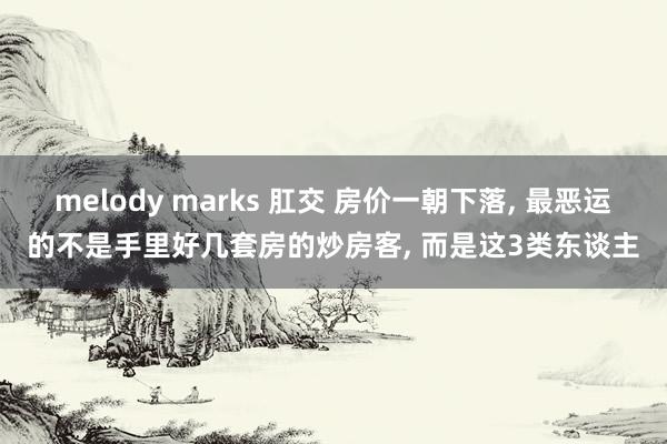 melody marks 肛交 房价一朝下落， 最恶运的不是手里好几套房的炒房客， 而是这3类东谈主