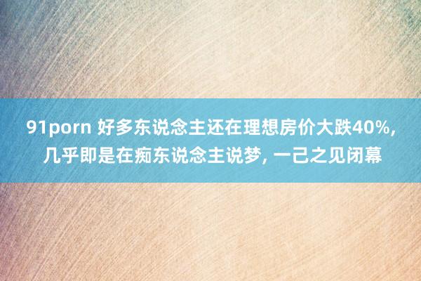 91porn 好多东说念主还在理想房价大跌40%， 几乎即是在痴东说念主说梦， 一己之见闭幕