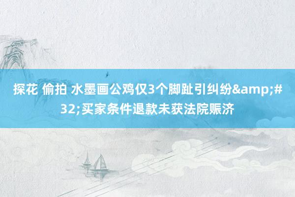 探花 偷拍 水墨画公鸡仅3个脚趾引纠纷&#32;买家条件退款未获法院赈济