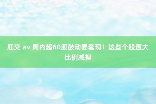 肛交 av 周内超60股鼓动要套现！这些个股遭大比例减捏