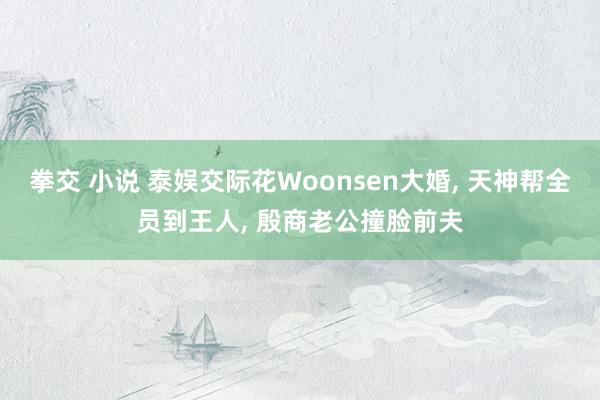 拳交 小说 泰娱交际花Woonsen大婚， 天神帮全员到王人， 殷商老公撞脸前夫