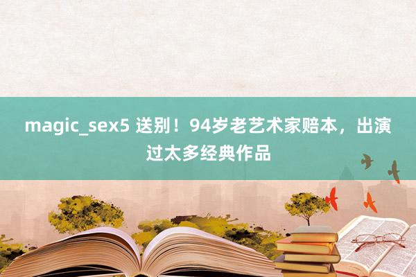 magic_sex5 送别！94岁老艺术家赔本，出演过太多经典作品