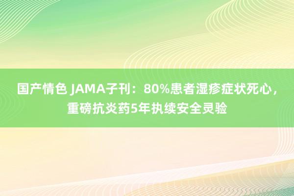 国产情色 JAMA子刊：80%患者湿疹症状死心，重磅抗炎药5年执续安全灵验