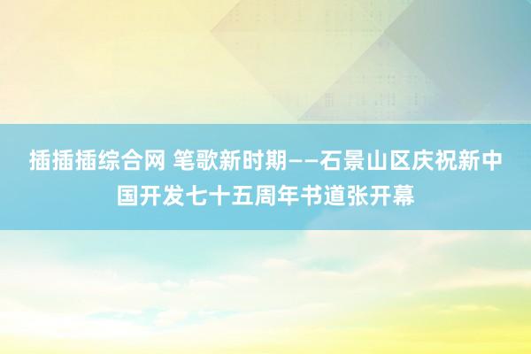 插插插综合网 笔歌新时期——石景山区庆祝新中国开发七十五周年书道张开幕