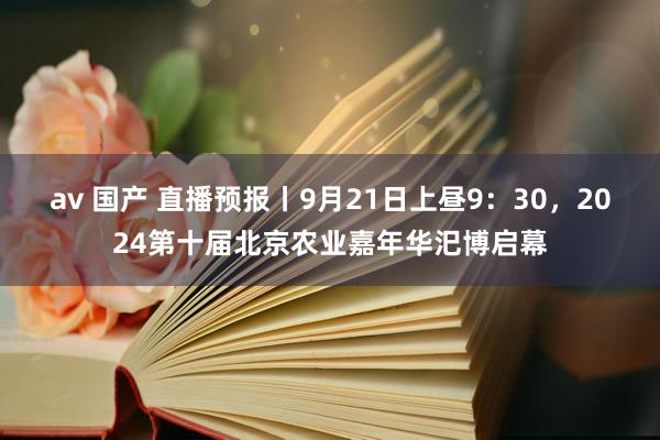 av 国产 直播预报丨9月21日上昼9：30，2024第十届北京农业嘉年华汜博启幕