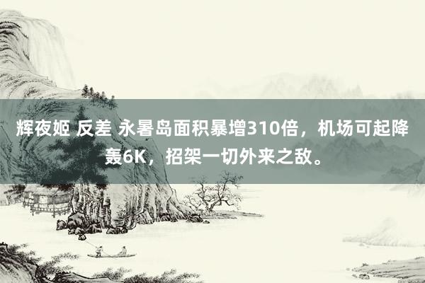 辉夜姬 反差 永暑岛面积暴增310倍，机场可起降轰6K，招架一切外来之敌。