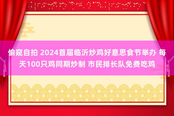 偷窥自拍 2024首届临沂炒鸡好意思食节举办 每天100只鸡同期炒制 市民排长队免费吃鸡