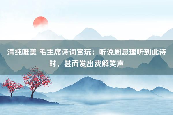 清纯唯美 毛主席诗词赏玩：听说周总理听到此诗时，甚而发出费解笑声