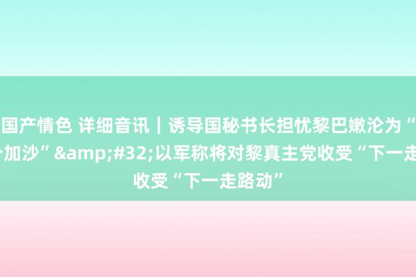 国产情色 详细音讯｜诱导国秘书长担忧黎巴嫩沦为“另一个加沙”&#32;以军称将对黎真主党收受“下一走路动”