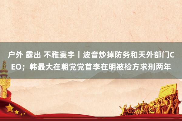 户外 露出 不雅寰宇丨波音炒掉防务和天外部门CEO；韩最大在朝党党首李在明被检方求刑两年