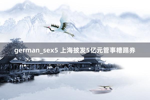 german_sex5 上海披发5亿元管事糟蹋券