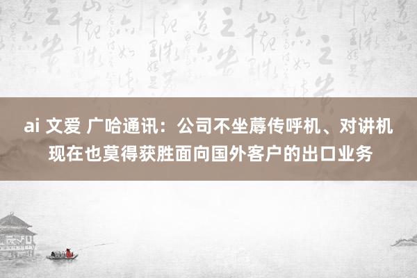 ai 文爱 广哈通讯：公司不坐蓐传呼机、对讲机 现在也莫得获胜面向国外客户的出口业务