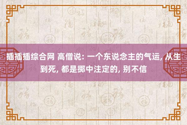 插插插综合网 高僧说: 一个东说念主的气运， 从生到死， 都是掷中注定的， 别不信