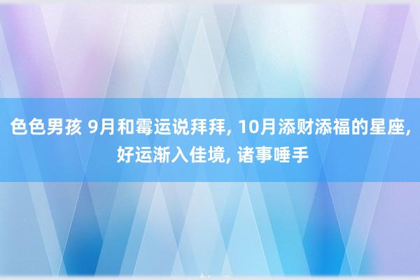 色色男孩 9月和霉运说拜拜， 10月添财添福的星座， 好运渐入佳境， 诸事唾手