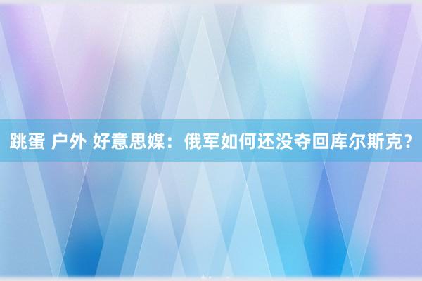 跳蛋 户外 好意思媒：俄军如何还没夺回库尔斯克？