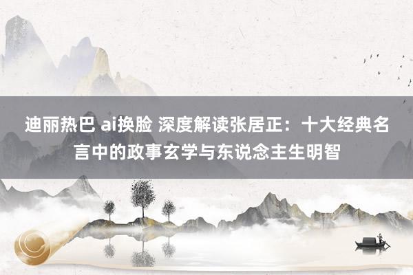 迪丽热巴 ai换脸 深度解读张居正：十大经典名言中的政事玄学与东说念主生明智