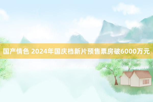 国产情色 2024年国庆档新片预售票房破6000万元