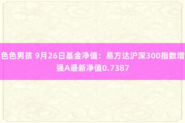 色色男孩 9月26日基金净值：易方达沪深300指数增强A最新净值0.7387